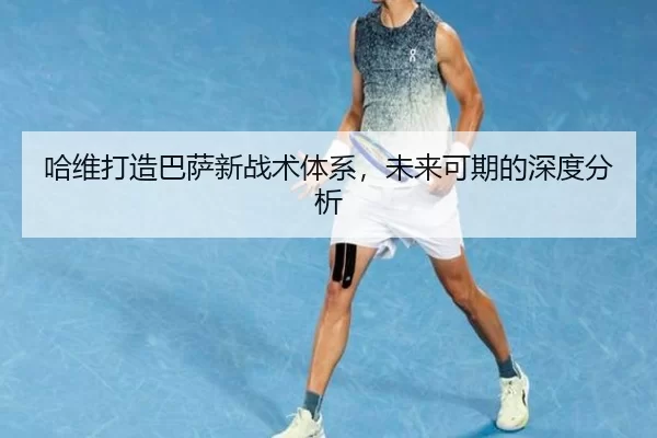 哈维打造巴萨新战术体系，未来可期的深度分析