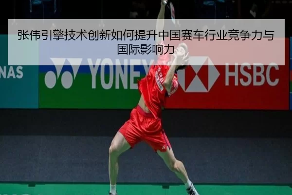 张伟引擎技术创新如何提升中国赛车行业竞争力与国际影响力